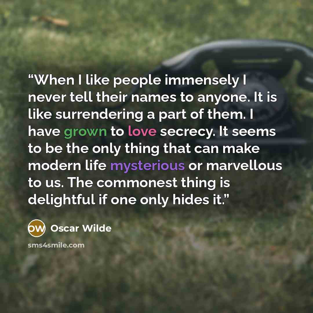“When I like people immensely I never tell their names to anyone. It is like surrendering a part of them. I have grown to love secrecy. It seems to be the only thing that can make modern life mysterious or marvellous to us. The commonest thing is delightful if one only hides it.” quote by Oscar Wilde