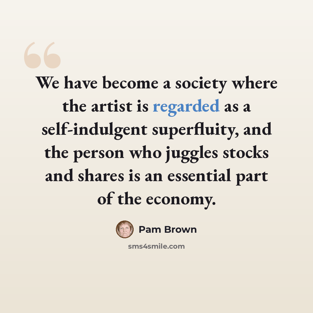 “We have become a society where the artist is regarded as a self-indulgent superfluity, and the person who juggles stocks and shares is an essential part of the economy.” quote by Pam Brown