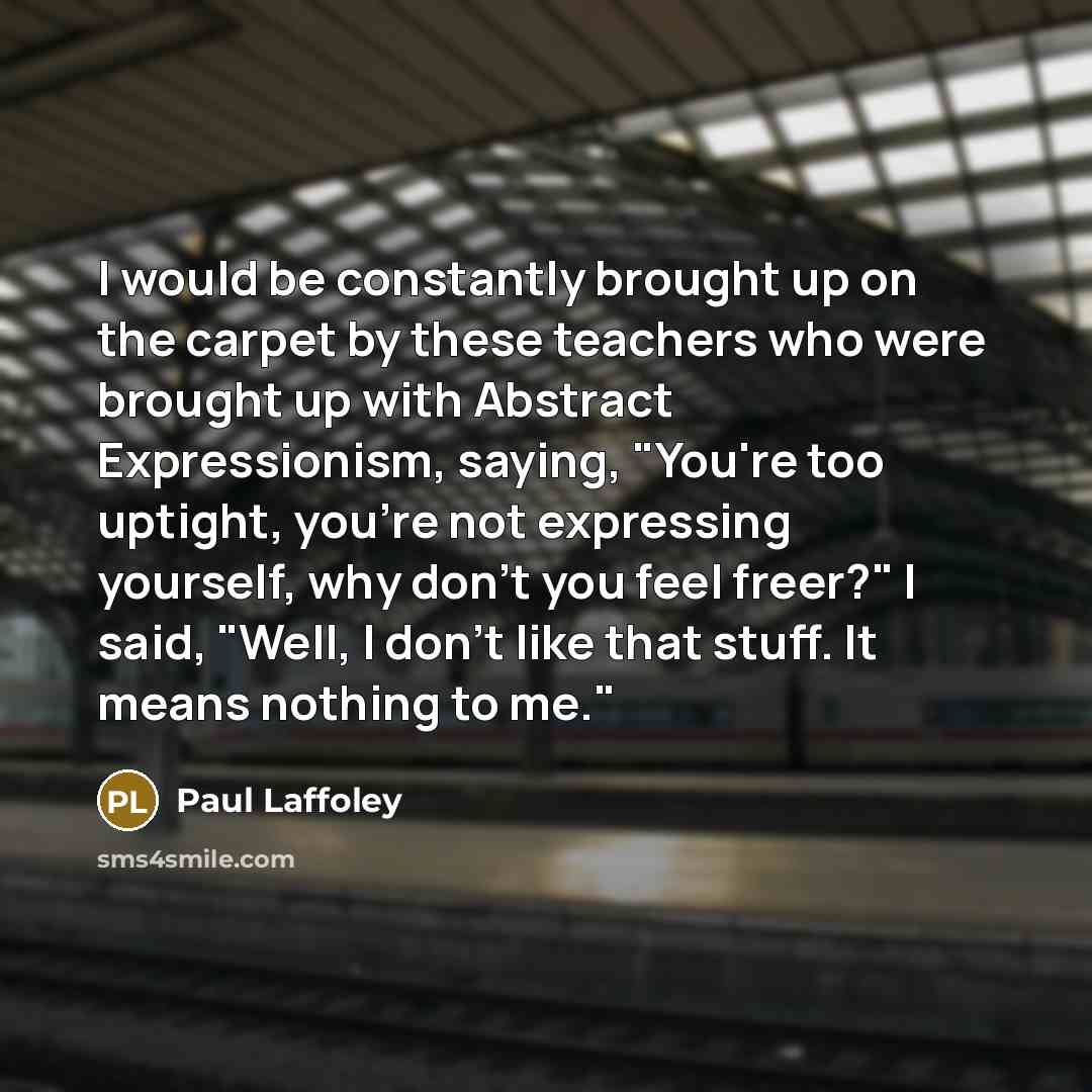 “I would be constantly brought up on the carpet by these teachers who were brought up with Abstract Expressionism, saying, "You're too uptight, you're not expressing yourself, why don't you feel freer?" I said, "Well, I don't like that stuff. It means nothing to me."” quote by Paul Laffoley