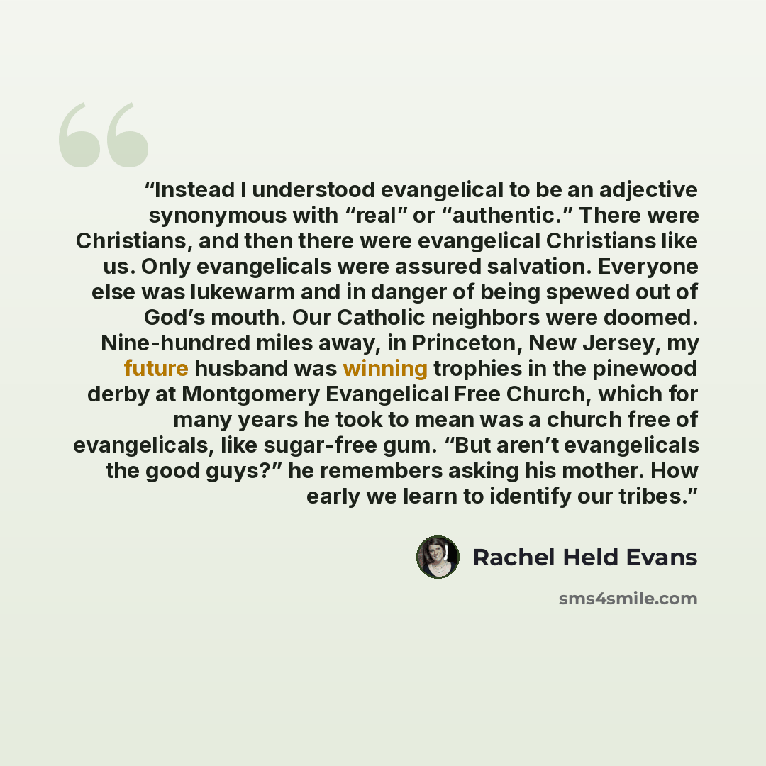 “Instead I understood evangelical to be an adjective synonymous with “real” or “authentic.” There were Christians, and then there were evangelical Christians like us. Only evangelicals were assured salvation. Everyone else was lukewarm and in danger of being spewed out of God’s mouth. Our Catholic…” quote by Rachel Held Evans