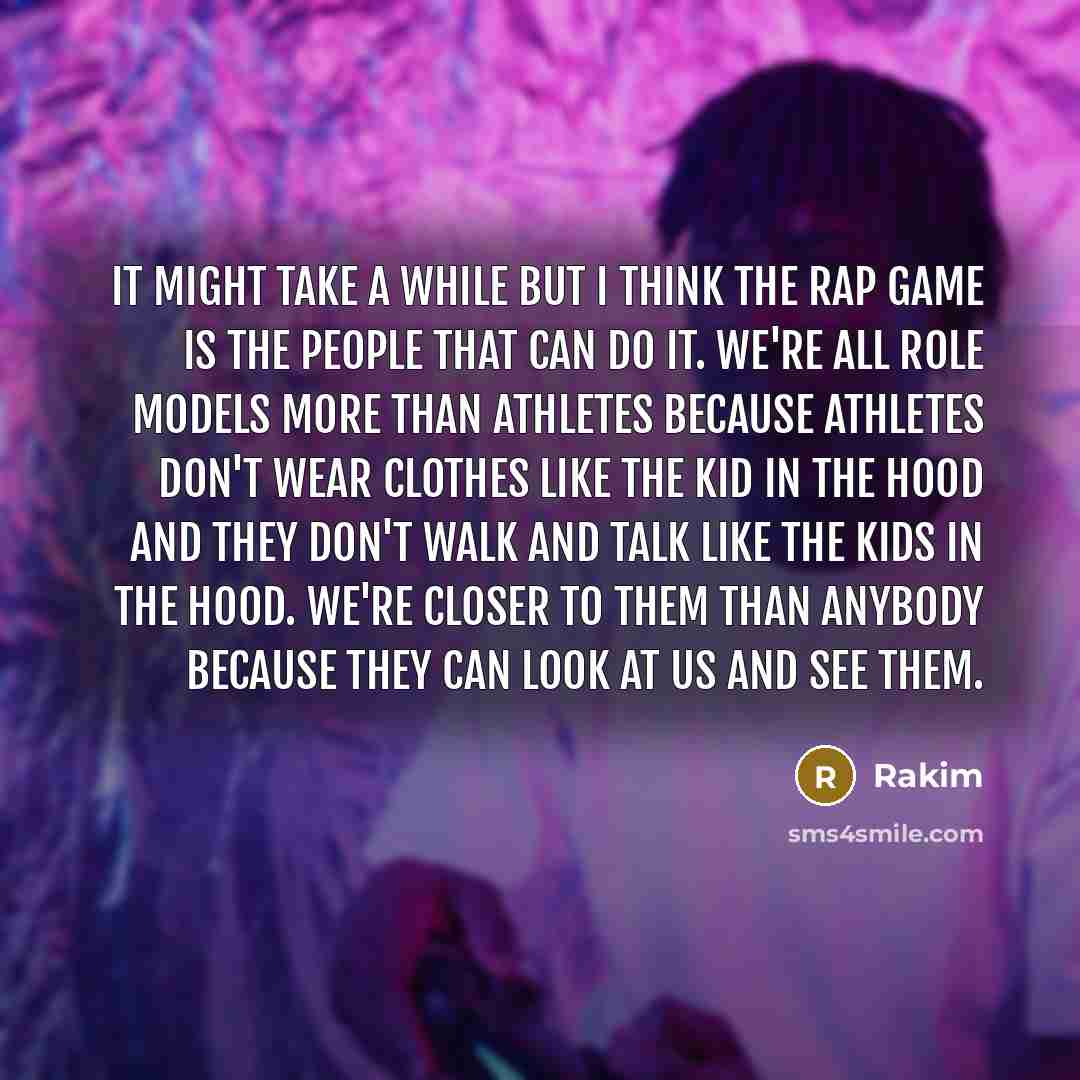 “It might take a while but I think the rap game is the people that can do it. We're all role models more than athletes because athletes don't wear clothes like the kid in the hood and they don't walk and talk like the kids in the hood. We're closer to them than anybody because they can look at us…” quote by Rakim
