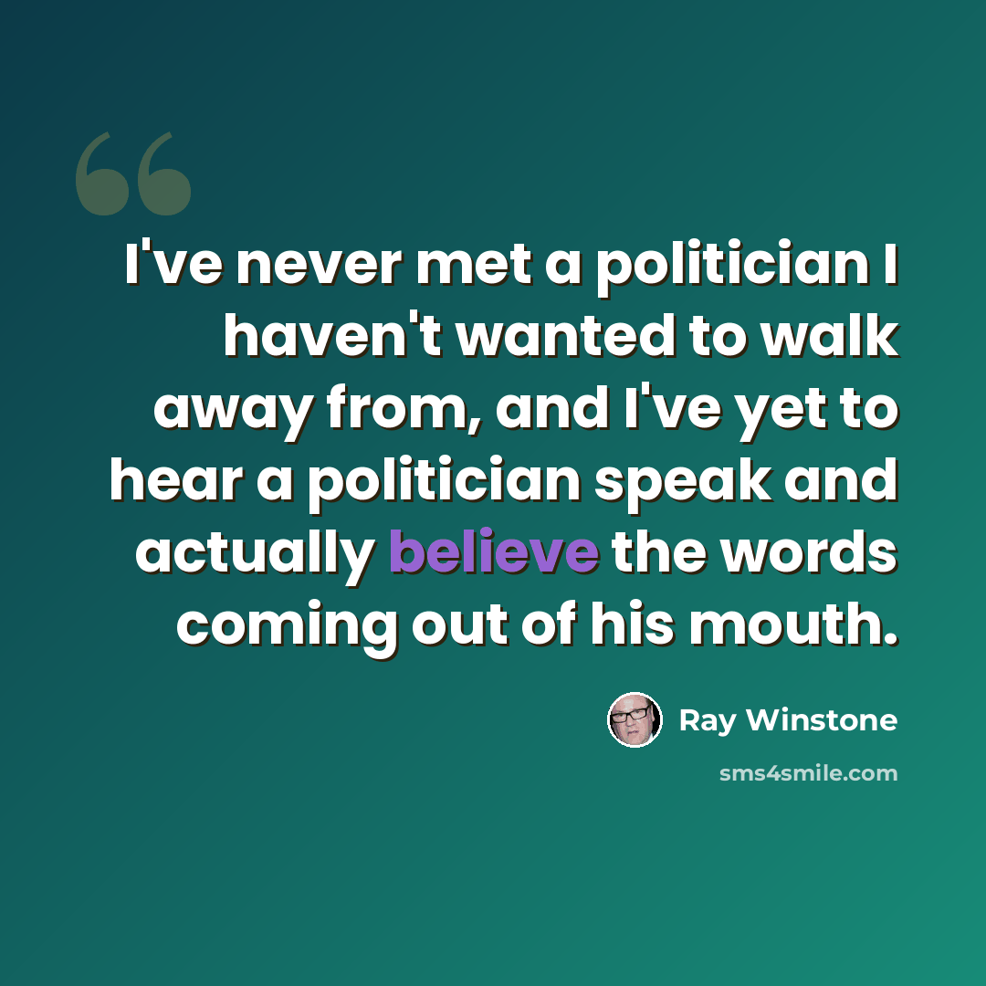 “I've never met a politician I haven't wanted to walk away from, and I've yet to hear a politician speak and actually believe the words coming out of his mouth.” quote by Ray Winstone