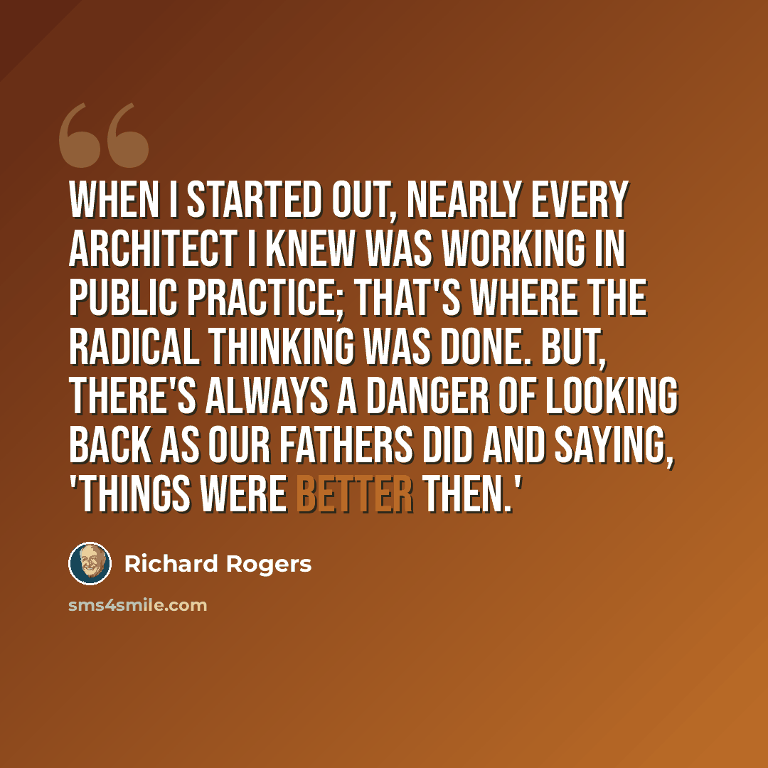 “When I started out, nearly every architect I knew was working in public practice; that's where the radical thinking was done. But, there's always a danger of looking back as our fathers did and saying, 'Things were better then.'” quote by Richard Rogers