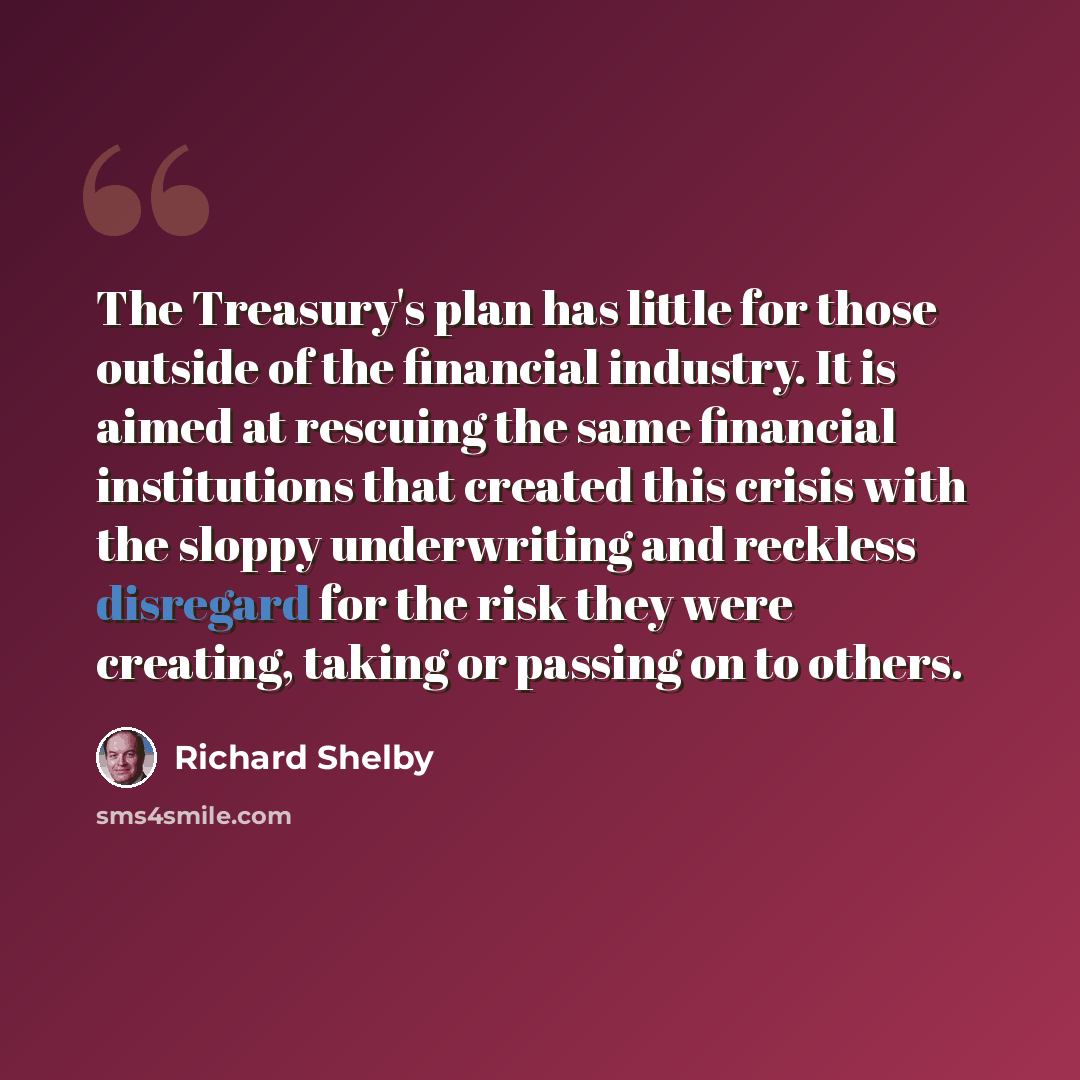 “The Treasury's plan has little for those outside of the financial industry. It is aimed at rescuing the same financial institutions that created this crisis with the sloppy underwriting and reckless disregard for the risk they were creating, taking or passing on to others.” quote by Richard Shelby