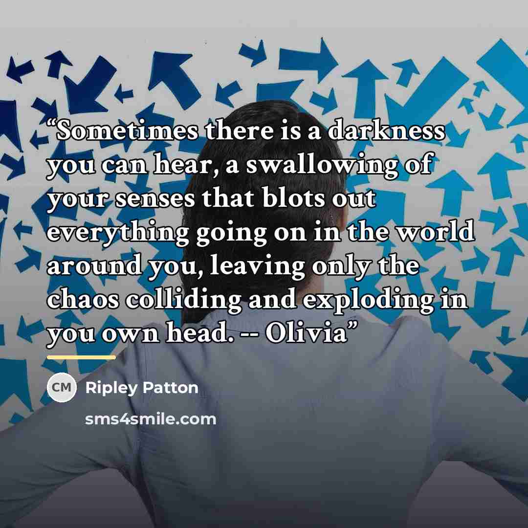 “Sometimes there is a darkness you can hear, a swallowing of your senses that blots out everything going on in the world around you, leaving only the chaos colliding and exploding in you own head. -- Olivia” quote by Ripley Patton