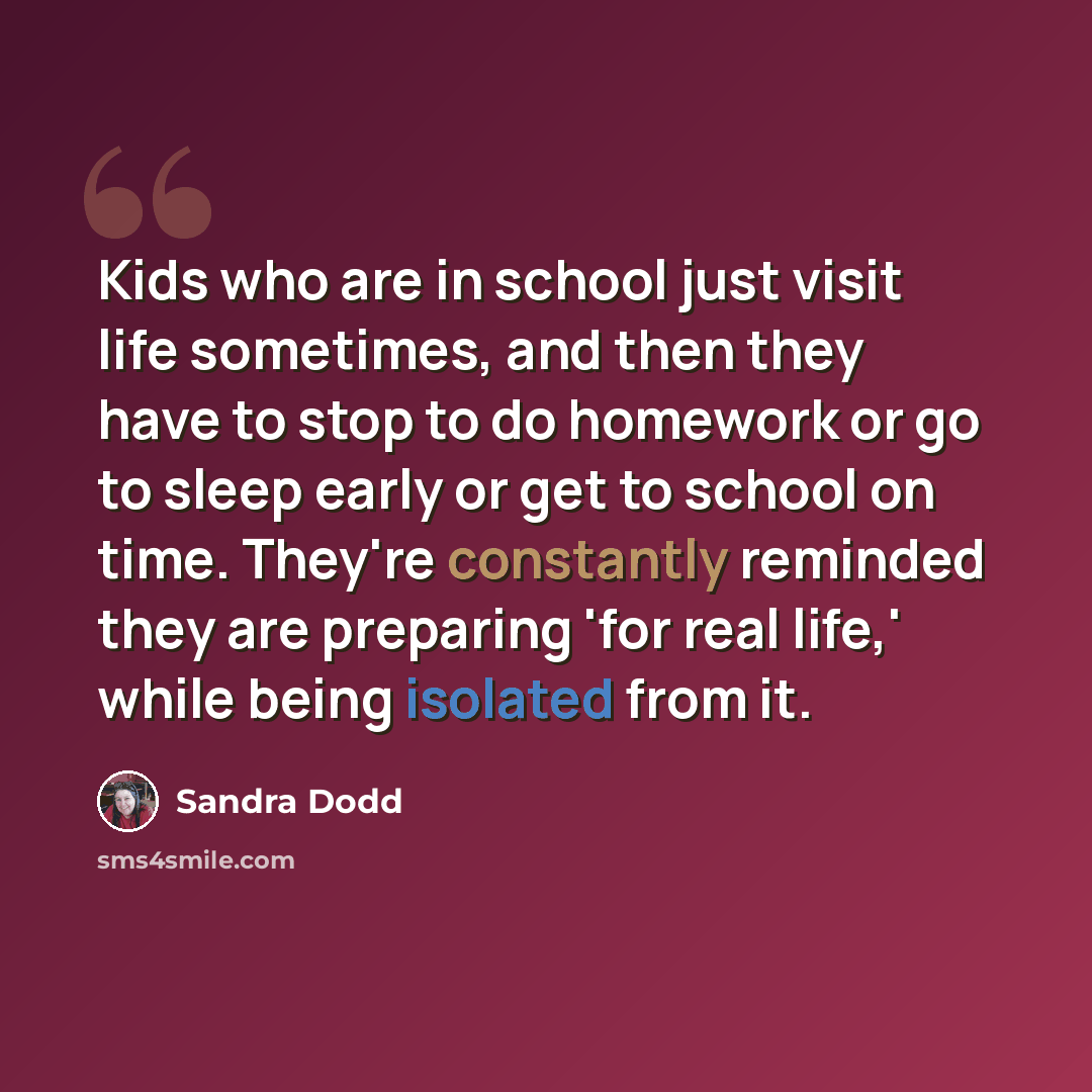 “Kids who are in school just visit life sometimes, and then they have to stop to do homework or go to sleep early or get to school on time. They're constantly reminded they are preparing 'for real life,' while being isolated from it.” quote by Sandra Dodd