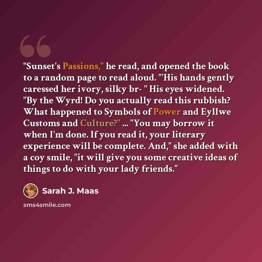 “Sunset's Passions," he read, and opened the book to a random page to read aloud. "'His hands gently caressed her ivory, silky br- " His eyes widened. "By the Wyrd! Do you actually read this rubbish? What happened to Symbols of Power and Eyllwe Customs and Culture?" ... "You may borrow it when I'm…” quote by Sarah J. Maas