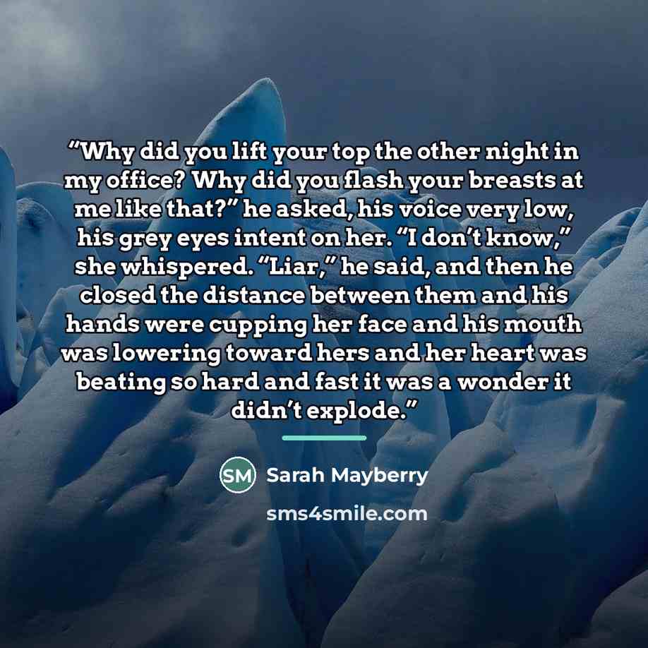 “Why did you lift your top the other night in my office? Why did you flash your breasts at me like that?” he asked, his voice very low, his grey eyes intent on her. “I don’t know,” she whispered. “Liar,” he said, and then he closed the distance between them and his hands were cupping her face and…” quote by Sarah Mayberry