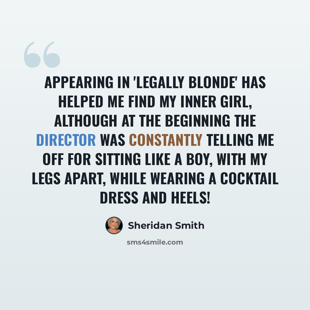 “Appearing in 'Legally Blonde' has helped me find my inner girl, although at the beginning the director was constantly telling me off for sitting like a boy, with my legs apart, while wearing a cocktail dress and heels!” quote by Sheridan Smith