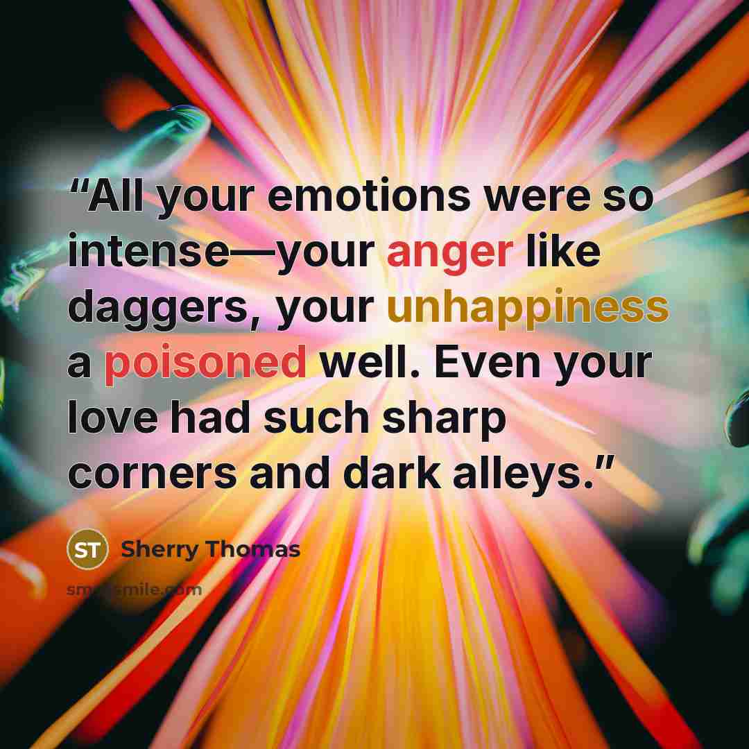 “All your emotions were so intense—your anger like daggers, your unhappiness a poisoned well. Even your love had such sharp corners and dark alleys.” quote by Sherry Thomas