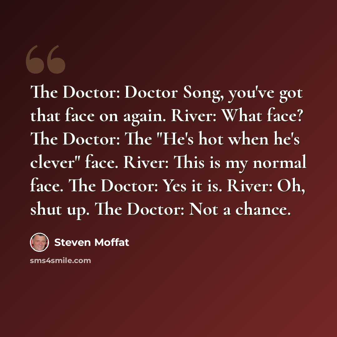 “The Doctor: Doctor Song, you've got that face on again. River: What face? The Doctor: The "He's hot when he's clever" face. River: This is my normal face. The Doctor: Yes it is. River: Oh, shut up. The Doctor: Not a chance.” quote by Steven Moffat