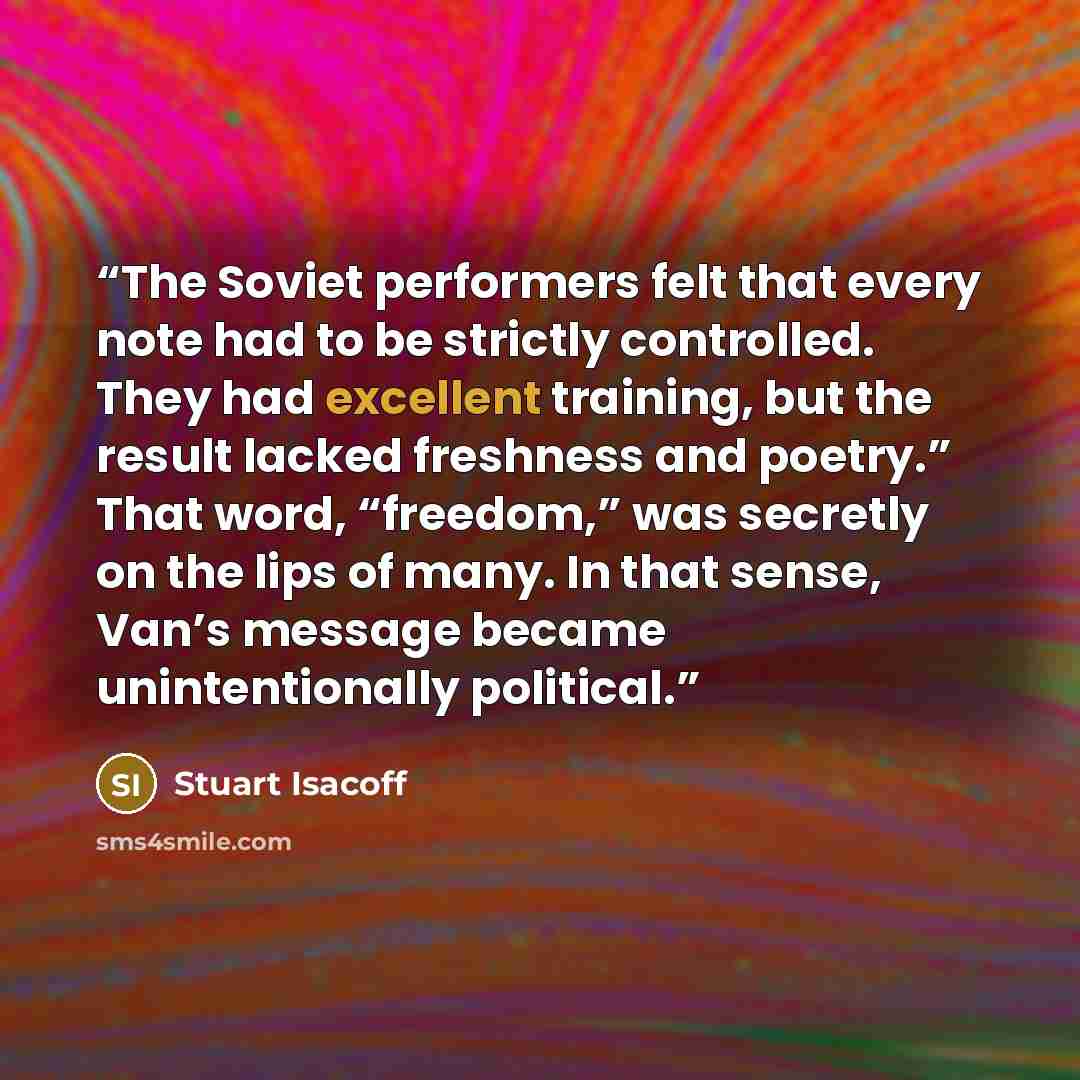 “The Soviet performers felt that every note had to be strictly controlled. They had excellent training, but the result lacked freshness and poetry.” That word, “freedom,” was secretly on the lips of many. In that sense, Van’s message became unintentionally political.” quote by Stuart Isacoff
