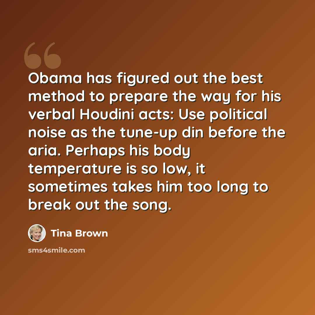 “Obama has figured out the best method to prepare the way for his verbal Houdini acts: Use political noise as the tune-up din before the aria. Perhaps his body temperature is so low, it sometimes takes him too long to break out the song.” quote by Tina Brown