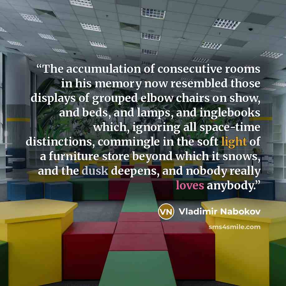 “The accumulation of consecutive rooms in his memory now resembled those displays of grouped elbow chairs on show, and beds, and lamps, and inglebooks which, ignoring all space-time distinctions, commingle in the soft light of a furniture store beyond which it snows, and the dusk deepens, and…” quote by Vladimir Nabokov