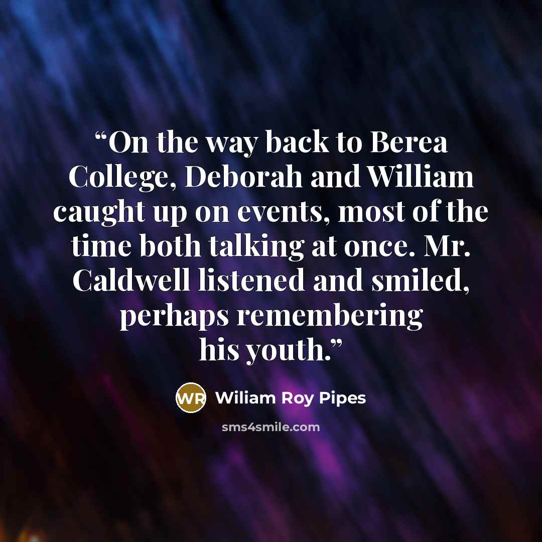 “On the way back to Berea College, Deborah and William caught up on events, most of the time both talking at once. Mr. Caldwell listened and smiled, perhaps remembering his youth.” quote by Wiliam Roy Pipes