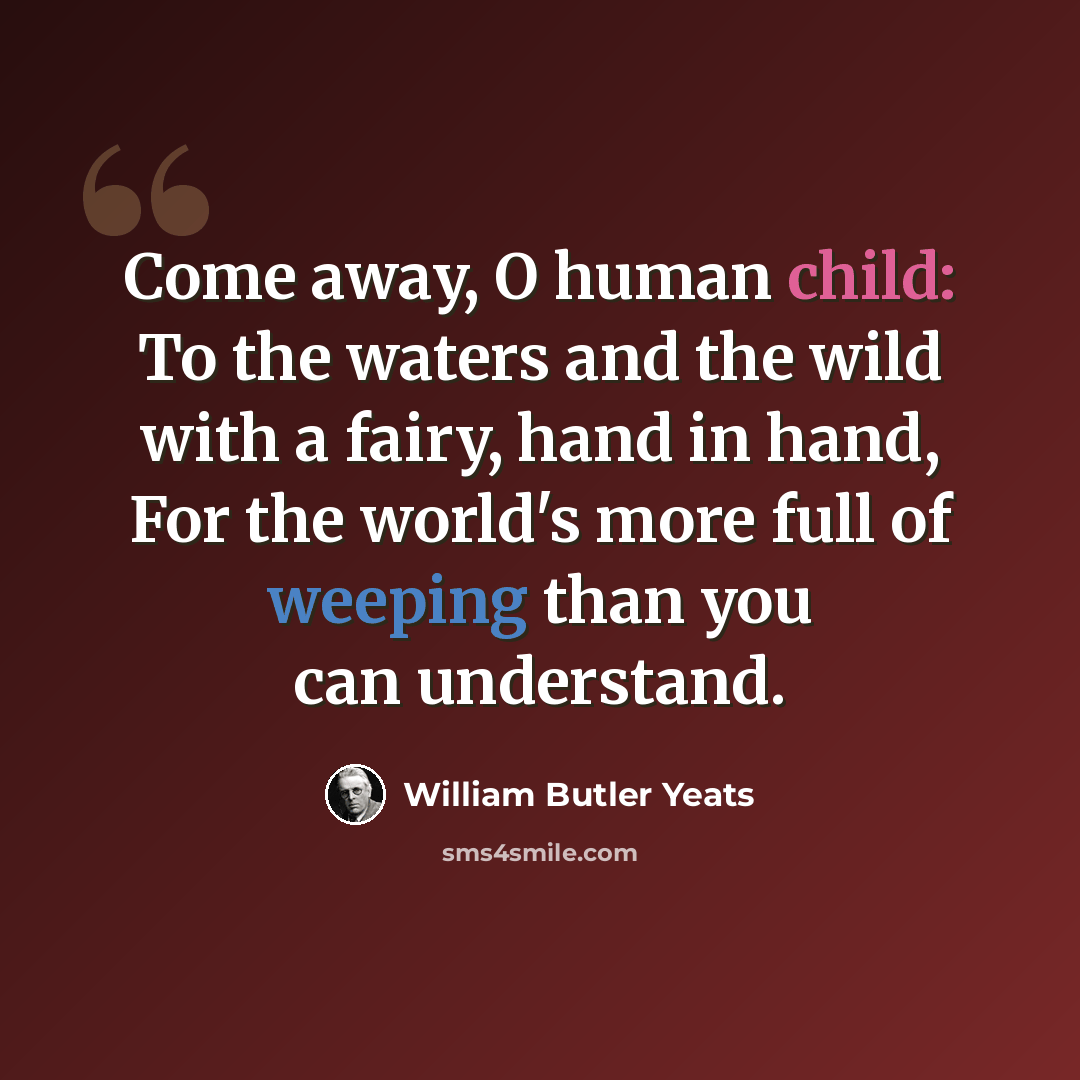 “Come away, O human child: To the waters and the wild with a fairy, hand in hand, For the world's more full of weeping than you can understand.” quote by William Butler Yeats