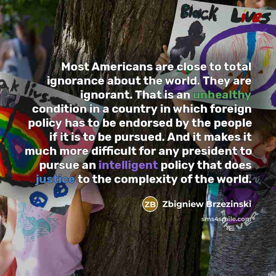 “Most Americans are close to total ignorance about the world. They are ignorant. That is an unhealthy condition in a country in which foreign policy has to be endorsed by the people if it is to be pursued. And it makes it much more difficult for any president to pursue an intelligent policy that…” quote by Zbigniew Brzezinski