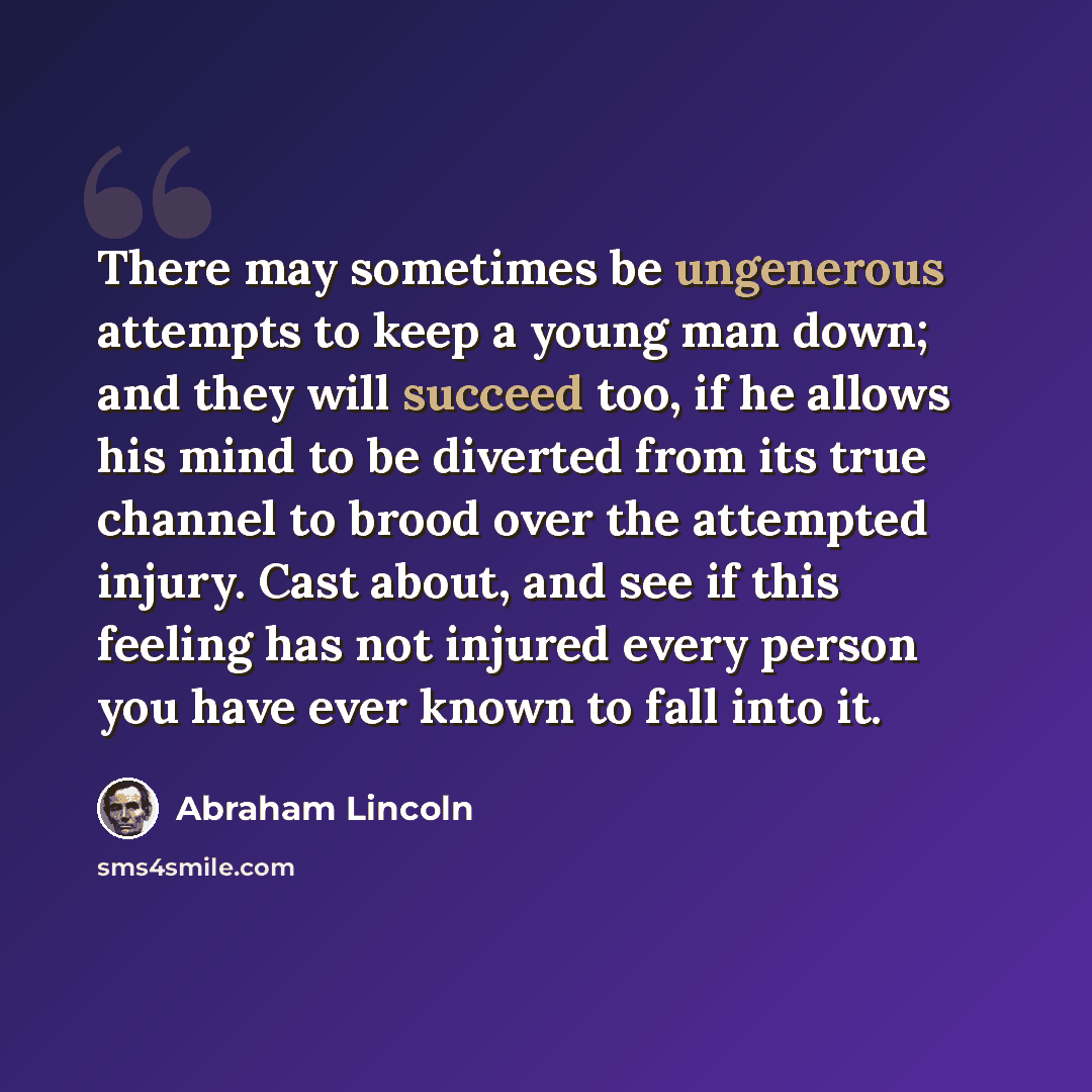 “There may sometimes be ungenerous attempts to keep a young man down; and they will succeed too, if he allows his mind to be diverted from its true channel to brood over the attempted injury. Cast about, and see if this feeling has not injured every person you have ever known to fall into it.” quote by Abraham Lincoln