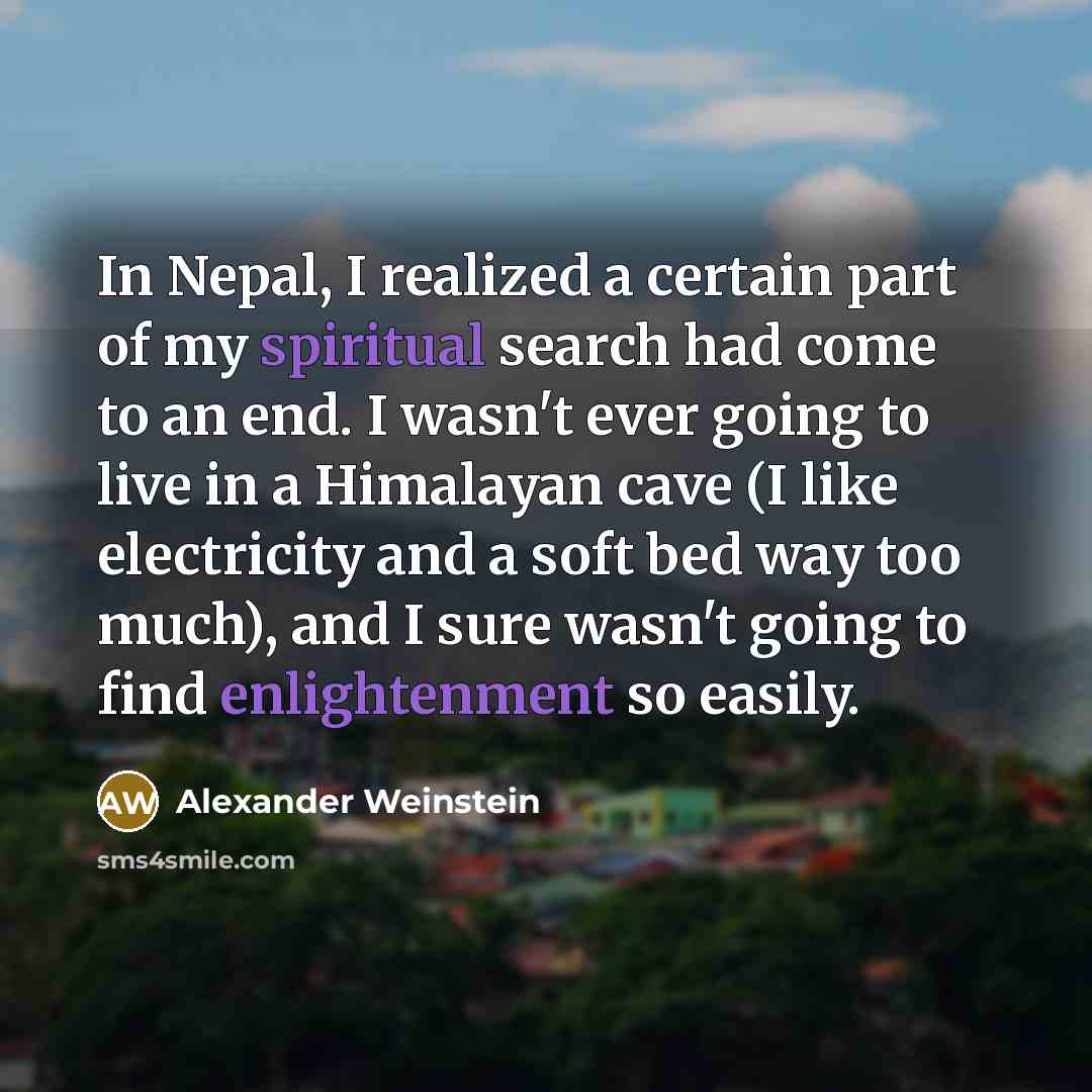 “In Nepal, I realized a certain part of my spiritual search had come to an end. I wasn't ever going to live in a Himalayan cave (I like electricity and a soft bed way too much), and I sure wasn't going to find enlightenment so easily.” quote by Alexander Weinstein
