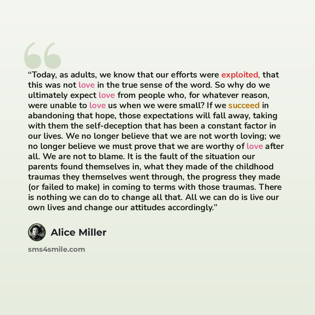 “Today, as adults, we know that our efforts were exploited, that this was not love in the true sense of the word. So why do we ultimately expect love from people who, for whatever reason, were unable to love us when we were small? If we succeed in abandoning that hope, those expectations will fall…” quote by Alice Miller