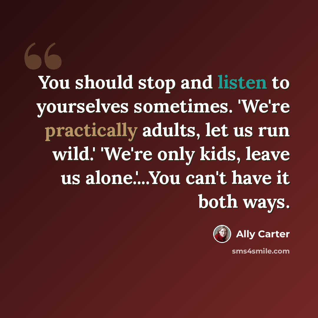 “You should stop and listen to yourselves sometimes. 'We're practically adults, let us run wild.' 'We're only kids, leave us alone.'...You can't have it both ways.” quote by Ally Carter