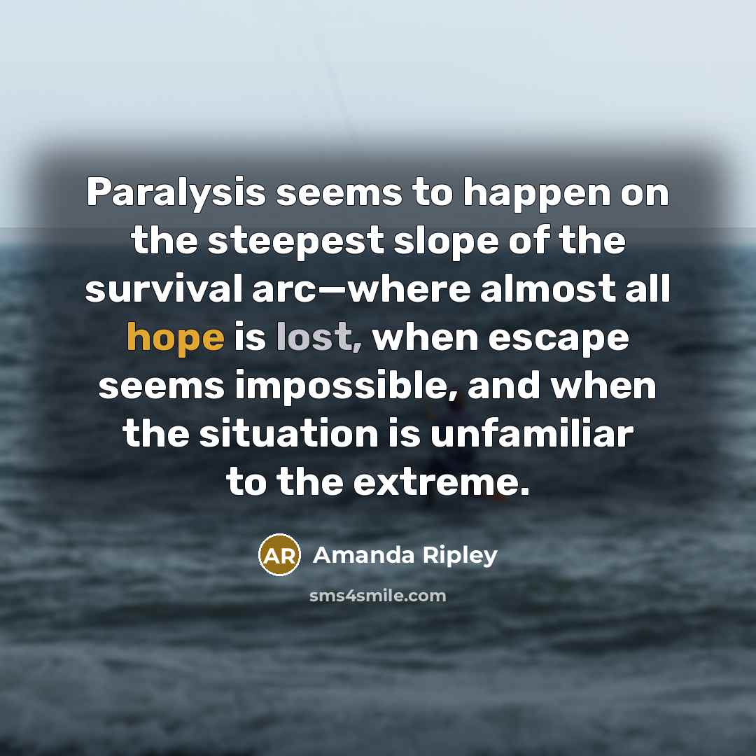 “Paralysis seems to happen on the steepest slope of the survival arc—where almost all hope is lost, when escape seems impossible, and when the situation is unfamiliar to the extreme.” quote by Amanda Ripley