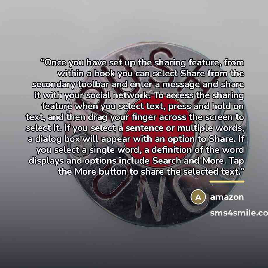 “Once you have set up the sharing feature, from within a book you can select Share from the secondary toolbar and enter a message and share it with your social network. To access the sharing feature when you select text, press and hold on text, and then drag your finger across the screen to select…” quote by Amazon