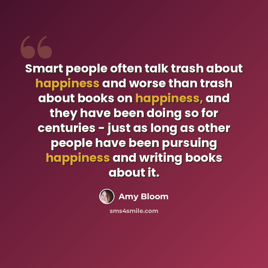 “Smart people often talk trash about happiness and worse than trash about books on happiness, and they have been doing so for centuries - just as long as other people have been pursuing happiness and writing books about it.” quote by Amy Bloom