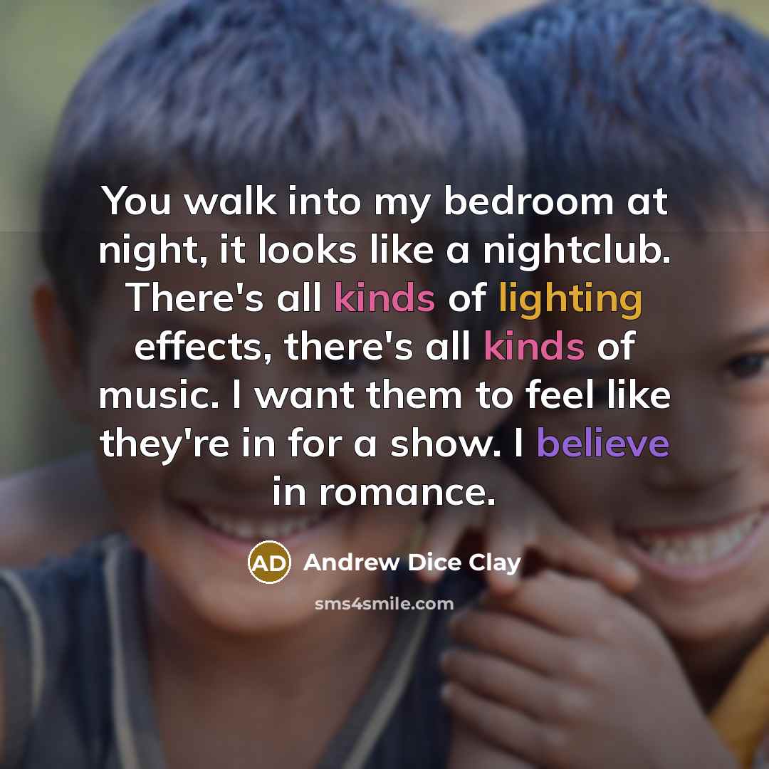“You walk into my bedroom at night, it looks like a nightclub. There's all kinds of lighting effects, there's all kinds of music. I want them to feel like they're in for a show. I believe in romance.” quote by Andrew Dice Clay