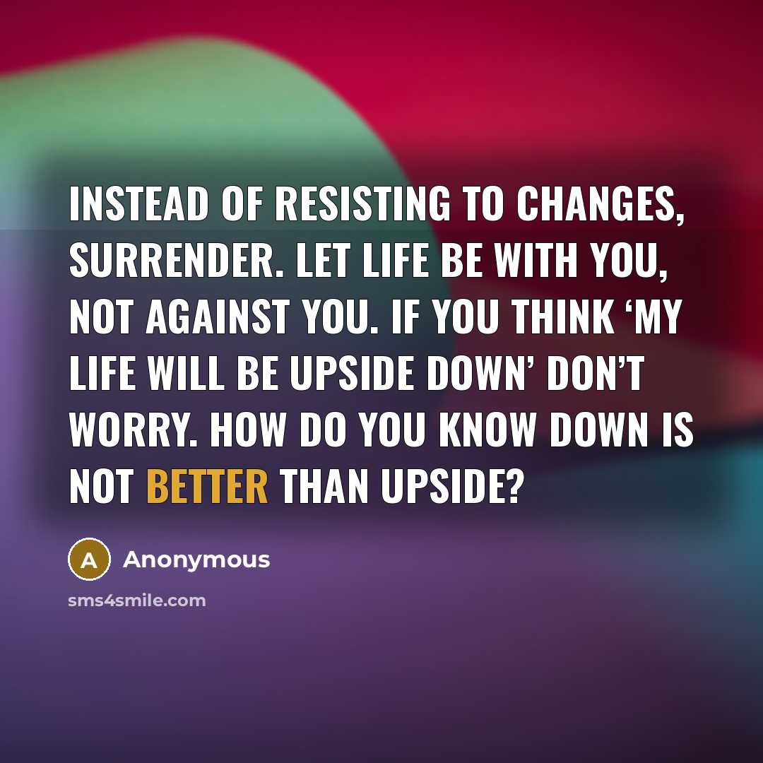 “Instead of resisting to changes, surrender. Let life be with you, not against you. If you think ‘My life will be upside down’ don’t worry. How do you know down is not better than upside?” quote by Anonymous