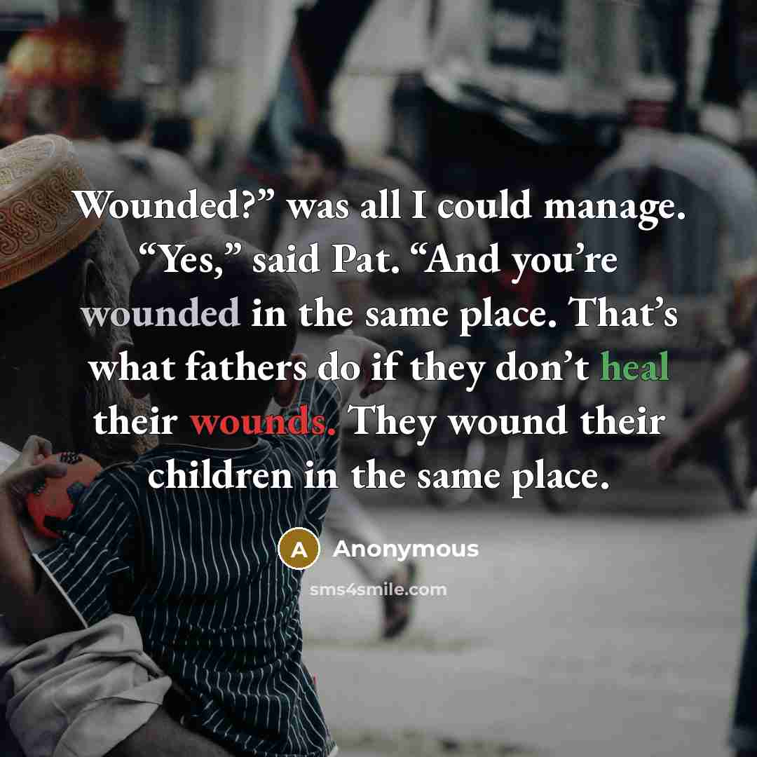 “Wounded?” was all I could manage. “Yes,” said Pat. “And you’re wounded in the same place. That’s what fathers do if they don’t heal their wounds. They wound their children in the same place.” quote by Anonymous