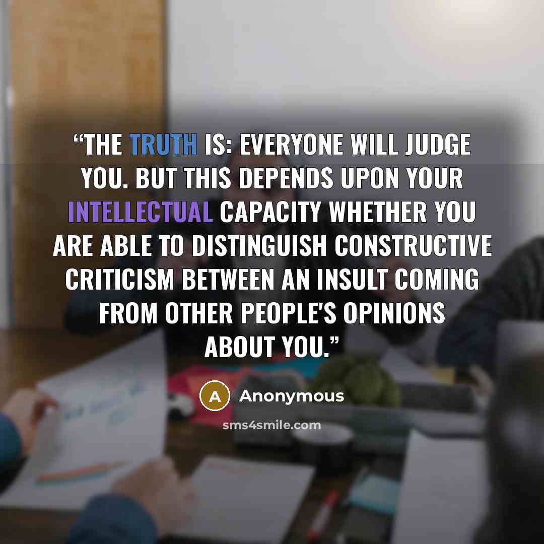 “The truth is: Everyone will judge you. But this depends upon your intellectual capacity whether you are able to distinguish constructive criticism between an insult coming from other people's opinions about you.” quote by Anonymous
