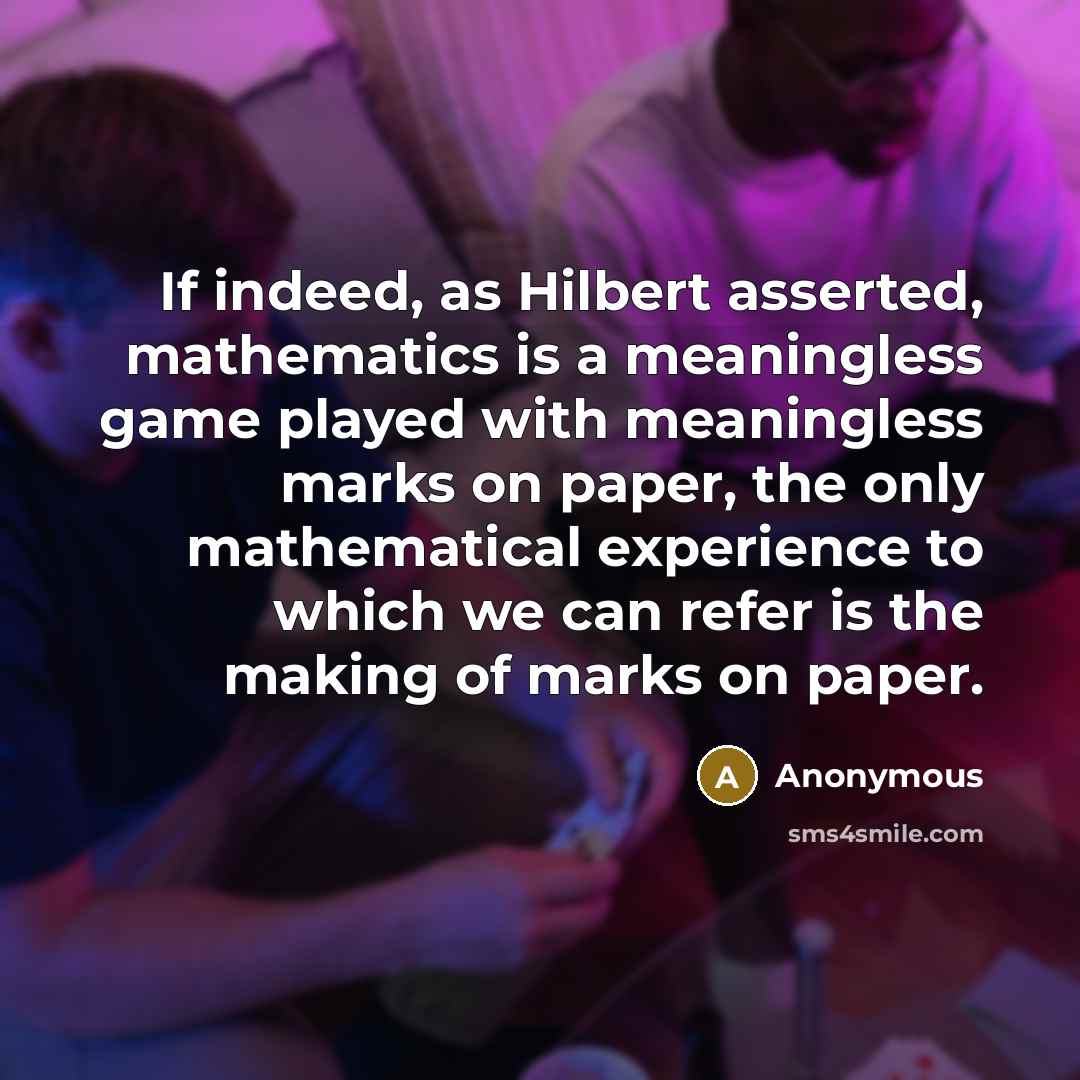“If indeed, as Hilbert asserted, mathematics is a meaningless game played with meaningless marks on paper, the only mathematical experience to which we can refer is the making of marks on paper.” quote by Anonymous