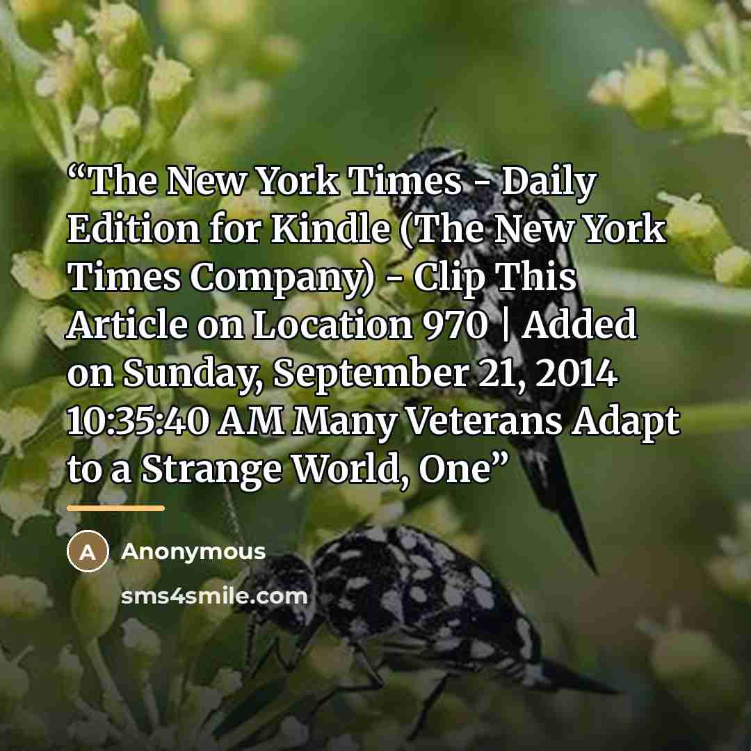 “The New York Times - Daily Edition for Kindle (The New York Times Company) - Clip This Article on Location 970 | Added on Sunday, September 21, 2014 10:35:40 AM Many Veterans Adapt to a Strange World, One” quote by Anonymous