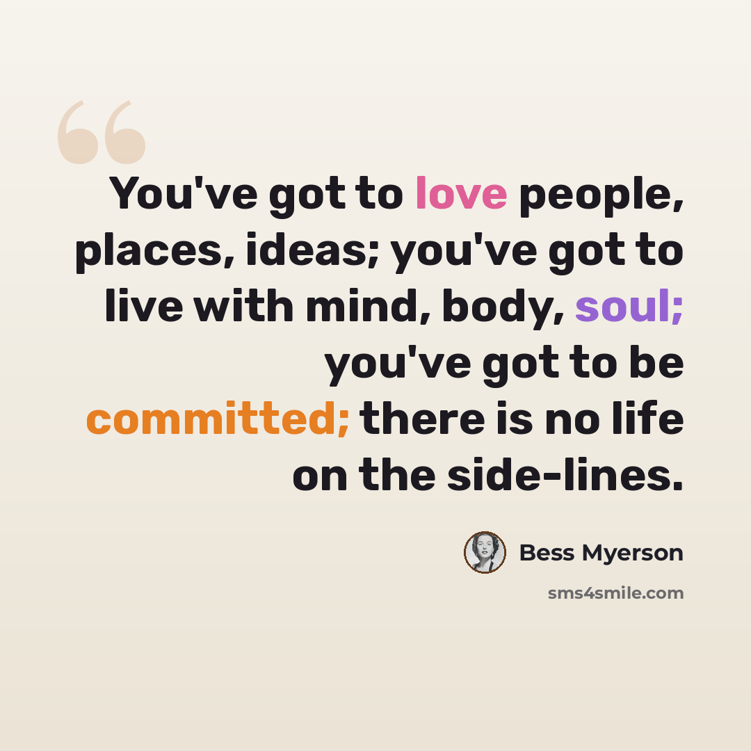 “You've got to love people, places, ideas; you've got to live with mind, body, soul; you've got to be committed; there is no life on the side-lines.” quote by Bess Myerson
