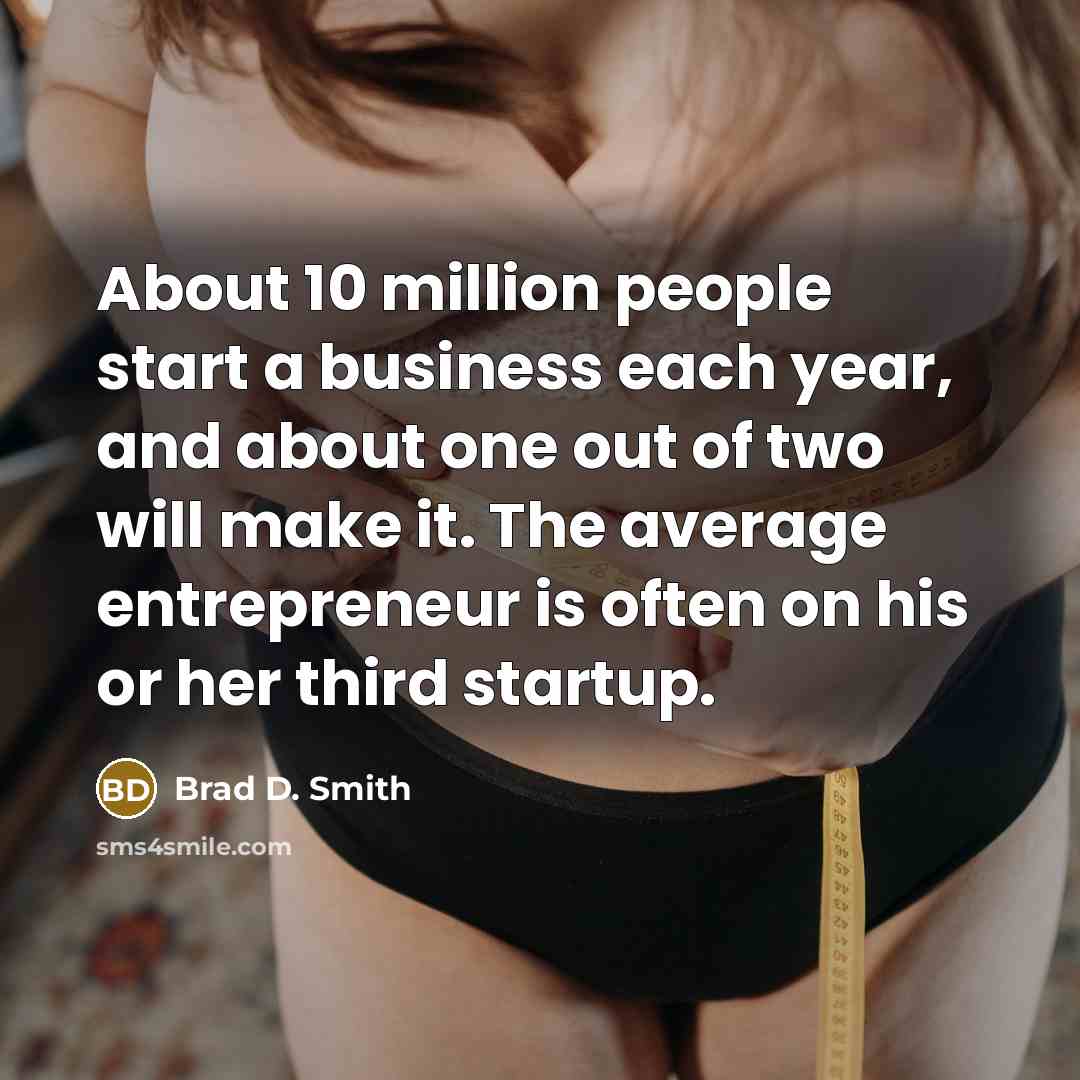 “About 10 million people start a business each year, and about one out of two will make it. The average entrepreneur is often on his or her third startup.” quote by Brad D. Smith