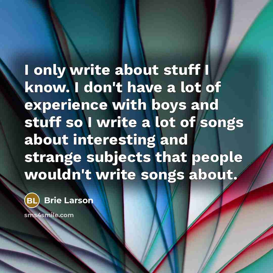 “I only write about stuff I know. I don't have a lot of experience with boys and stuff so I write a lot of songs about interesting and strange subjects that people wouldn't write songs about.” quote by Brie Larson