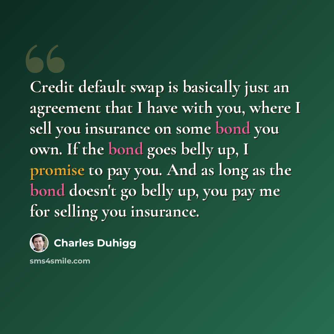 “Credit default swap is basically just an agreement that I have with you, where I sell you insurance on some bond you own. If the bond goes belly up, I promise to pay you. And as long as the bond doesn't go belly up, you pay me for selling you insurance.” quote by Charles Duhigg