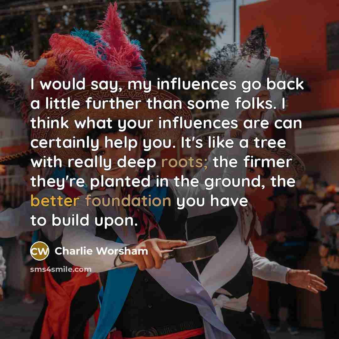 “I would say, my influences go back a little further than some folks. I think what your influences are can certainly help you. It's like a tree with really deep roots; the firmer they're planted in the ground, the better foundation you have to build upon.” quote by Charlie Worsham