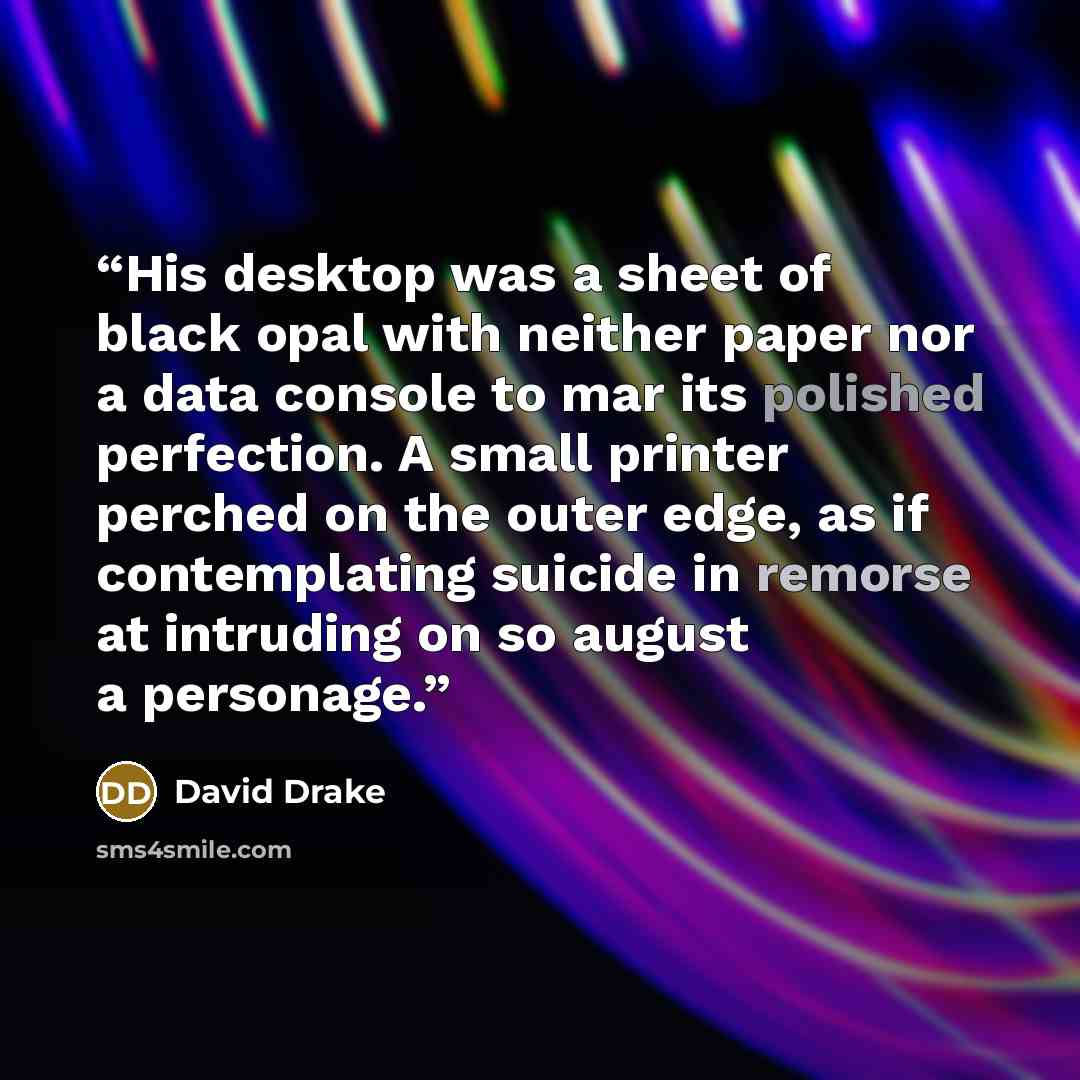 “His desktop was a sheet of black opal with neither paper nor a data console to mar its polished perfection. A small printer perched on the outer edge, as if contemplating suicide in remorse at intruding on so august a personage.” quote by David Drake