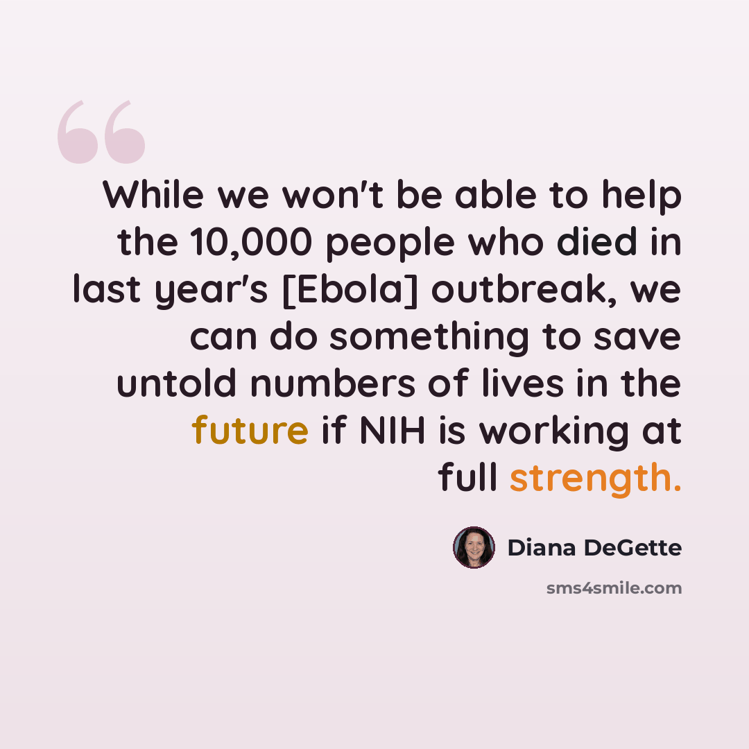 “While we won't be able to help the 10,000 people who died in last year's [Ebola] outbreak, we can do something to save untold numbers of lives in the future if NIH is working at full strength.” quote by Diana DeGette