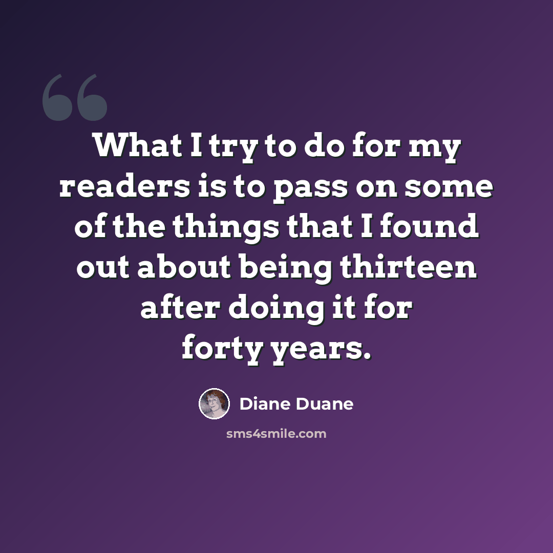 “What I try to do for my readers is to pass on some of the things that I found out about being thirteen after doing it for forty years.” quote by Diane Duane