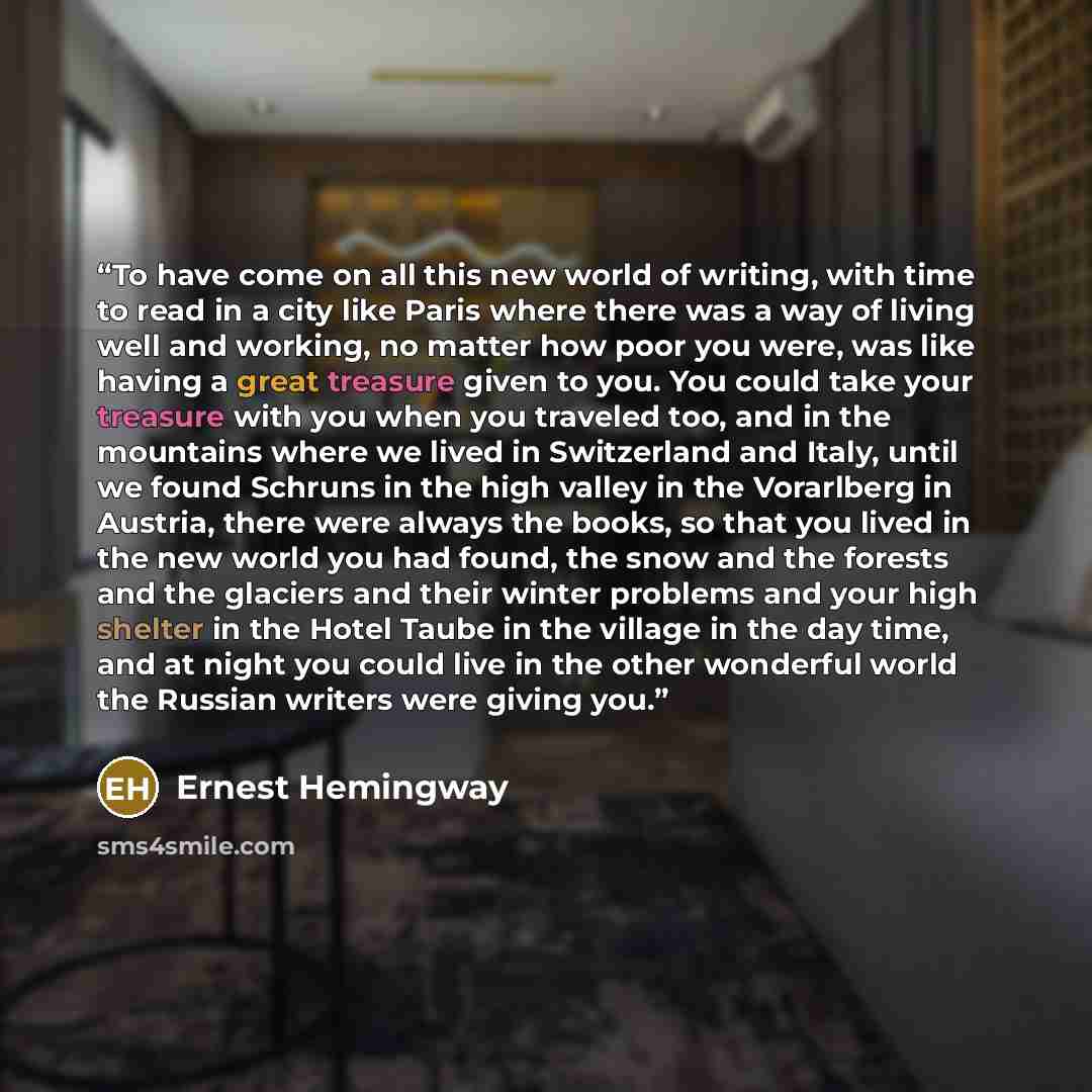 “To have come on all this new world of writing, with time to read in a city like Paris where there was a way of living well and working, no matter how poor you were, was like having a great treasure given to you. You could take your treasure with you when you traveled too, and in the mountains…” quote by Ernest Hemingway