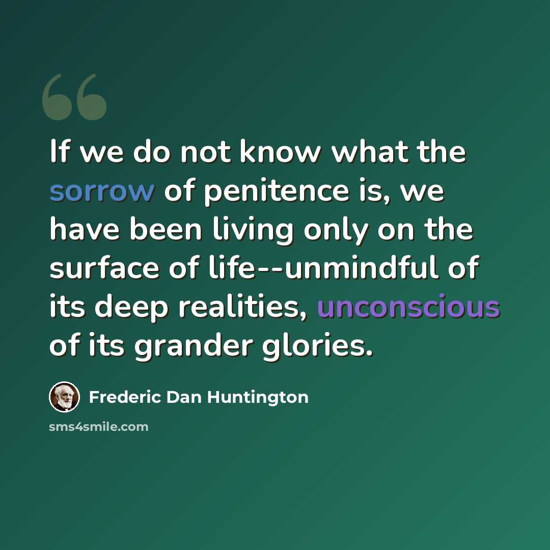 “If we do not know what the sorrow of penitence is, we have been living only on the surface of life--unmindful of its deep realities, unconscious of its grander glories.” quote by Frederic Dan Huntington