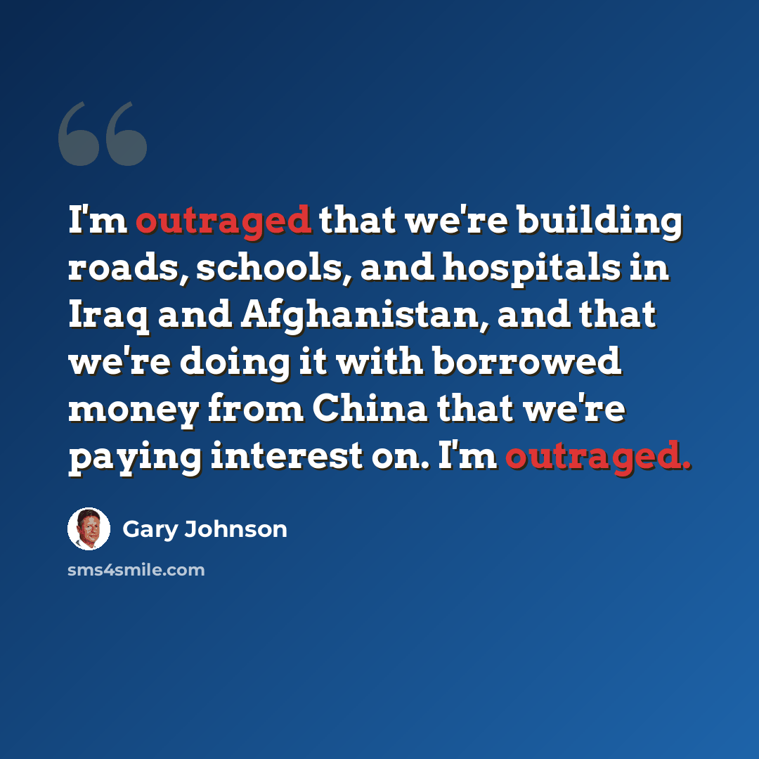 “I'm outraged that we're building roads, schools, and hospitals in Iraq and Afghanistan, and that we're doing it with borrowed money from China that we're paying interest on. I'm outraged.” quote by Gary Johnson