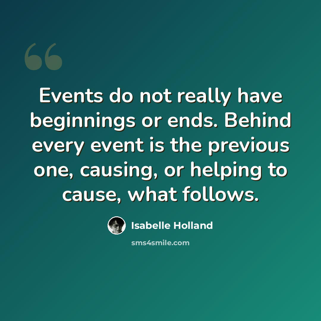 “Events do not really have beginnings or ends. Behind every event is the previous one, causing, or helping to cause, what follows.” quote by Isabelle Holland