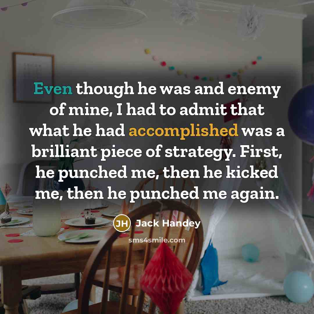 “Even though he was and enemy of mine, I had to admit that what he had accomplished was a brilliant piece of strategy. First, he punched me, then he kicked me, then he punched me again.” quote by Jack Handey
