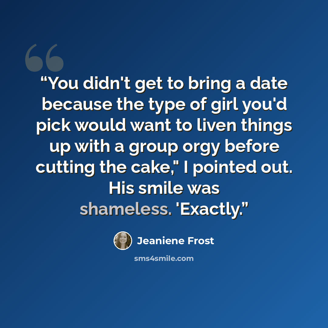 “You didn't get to bring a date because the type of girl you'd pick would want to liven things up with a group orgy before cutting the cake," I pointed out. His smile was shameless. 'Exactly.” quote by Jeaniene Frost