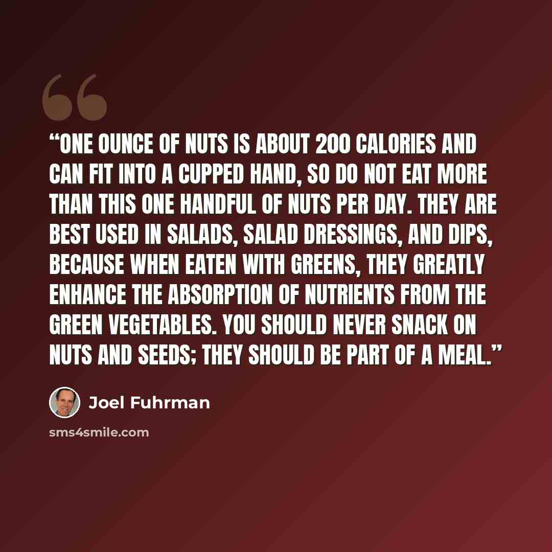 “One ounce of nuts is about 200 calories and can fit into a cupped hand, so do not eat more than this one handful of nuts per day. They are best used in salads, salad dressings, and dips, because when eaten with greens, they greatly enhance the absorption of nutrients from the green vegetables. You…” quote by Joel Fuhrman