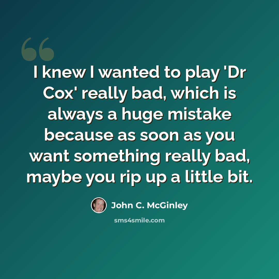 “I knew I wanted to play 'Dr Cox' really bad, which is always a huge mistake because as soon as you want something really bad, maybe you rip up a little bit.” quote by John C. McGinley